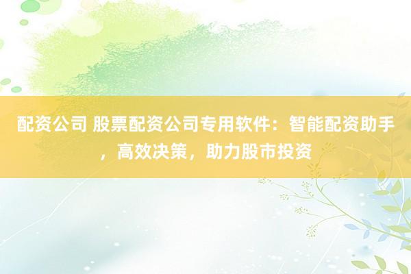 配资公司 股票配资公司专用软件：智能配资助手，高效决策，助力股市投资