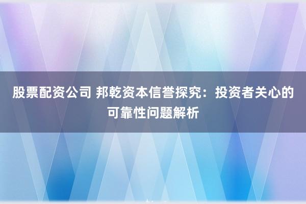 股票配资公司 邦乾资本信誉探究：投资者关心的可靠性问题解析