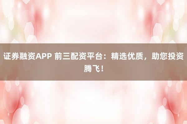 证券融资APP 前三配资平台：精选优质，助您投资腾飞！