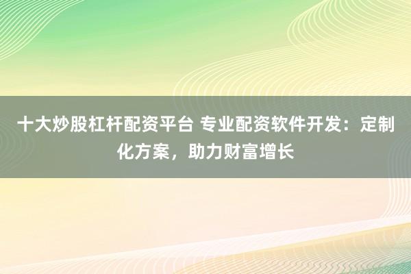 十大炒股杠杆配资平台 专业配资软件开发:定制化方案,助力财富增长