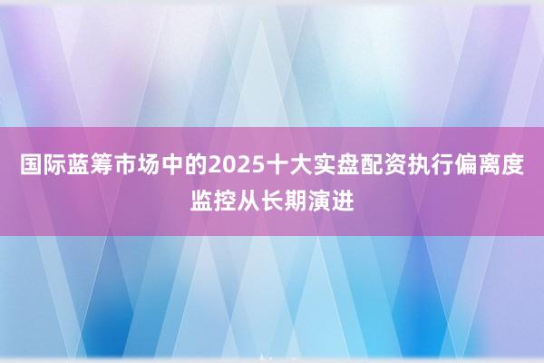 国际蓝筹市场中的2025十大实盘配资执行偏离度监控从长期演进