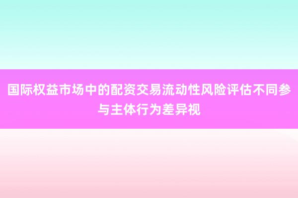国际权益市场中的配资交易流动性风险评估不同参与主体行为差异视