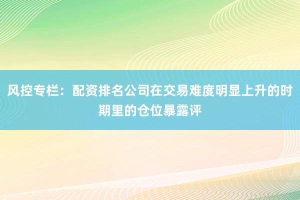 风控专栏：配资排名公司在交易难度明显上升的时期里的仓位暴露评