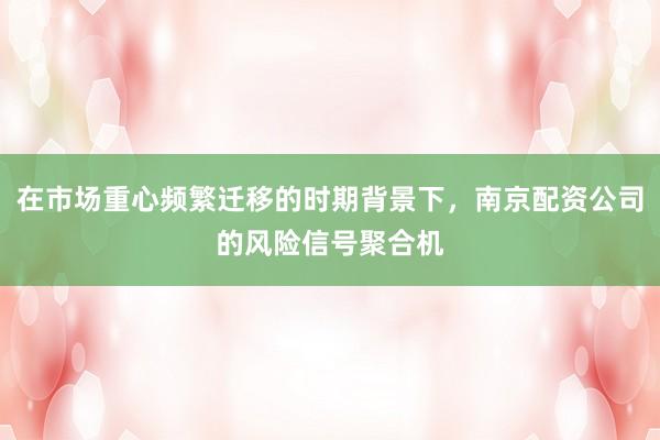 在市场重心频繁迁移的时期背景下，南京配资公司的风险信号聚合机