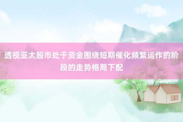 透视亚太股市处于资金围绕短期催化频繁运作的阶段的走势格局下配