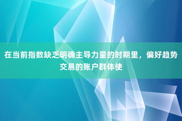 在当前指数缺乏明确主导力量的时期里，偏好趋势交易的账户群体使