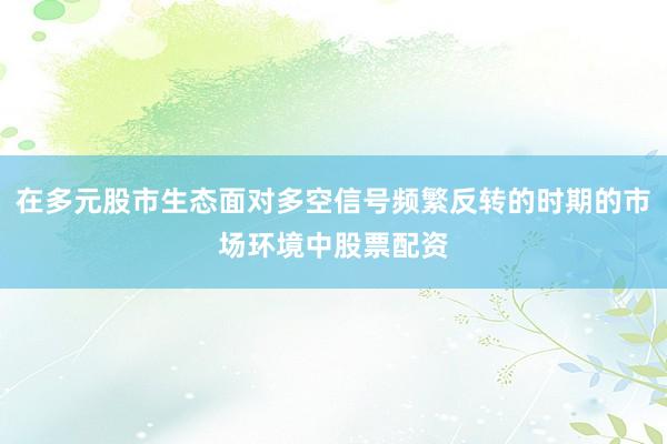 在多元股市生态面对多空信号频繁反转的时期的市场环境中股票配资