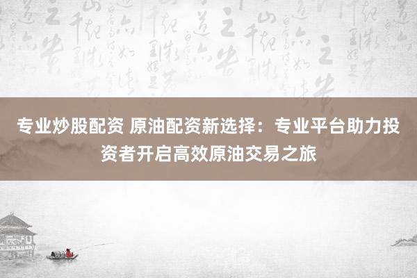 专业炒股配资 原油配资新选择：专业平台助力投资者开启高效原油交易之旅
