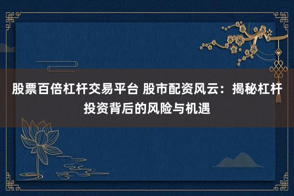 股票百倍杠杆交易平台 股市配资风云：揭秘杠杆投资背后的风险与机遇