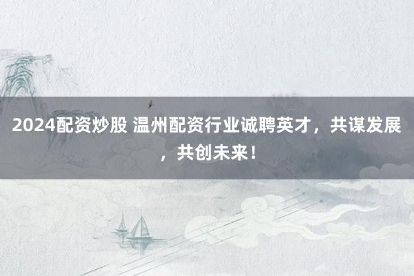 2024配资炒股 温州配资行业诚聘英才，共谋发展，共创未来！