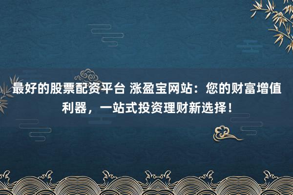 最好的股票配资平台 涨盈宝网站：您的财富增值利器，一站式投资理财新选择！