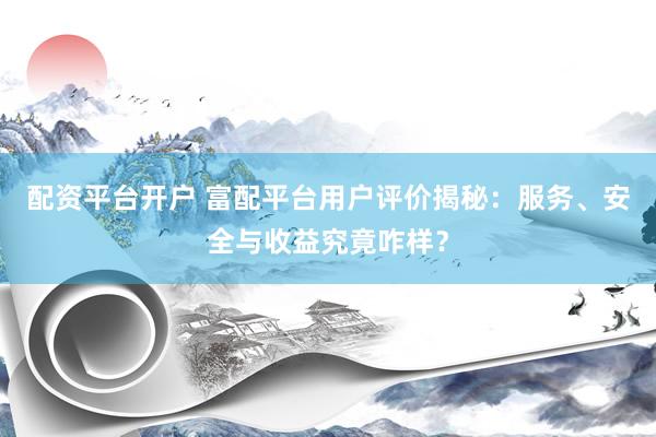 配资平台开户 富配平台用户评价揭秘：服务、安全与收益究竟咋样？
