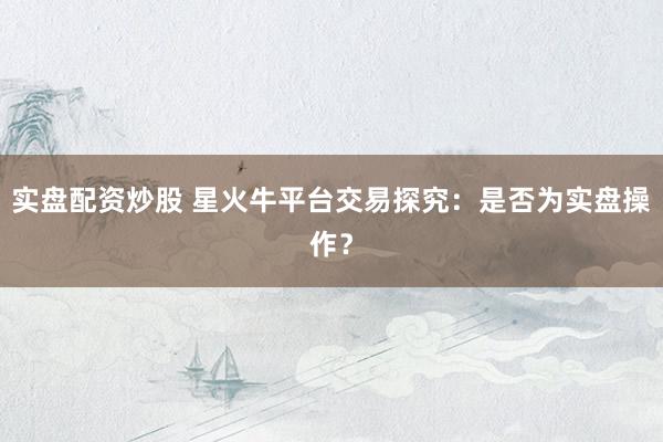 实盘配资炒股 星火牛平台交易探究：是否为实盘操作？