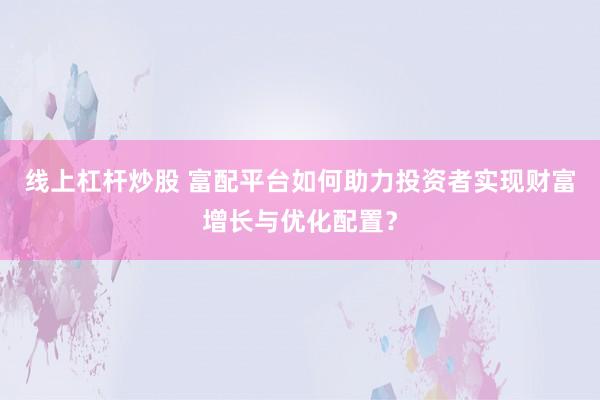 线上杠杆炒股 富配平台如何助力投资者实现财富增长与优化配置？