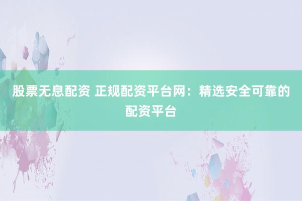 股票无息配资 正规配资平台网：精选安全可靠的配资平台