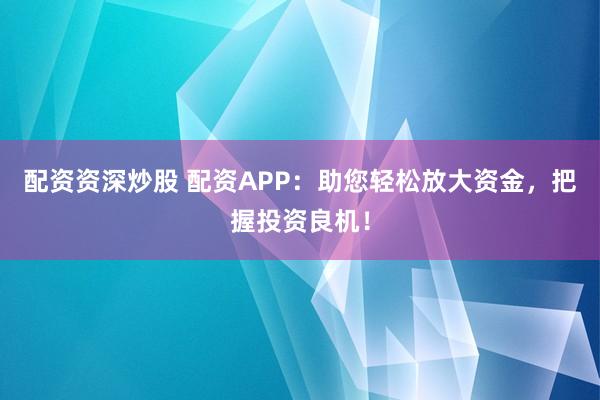 配资资深炒股 配资APP：助您轻松放大资金，把握投资良机！
