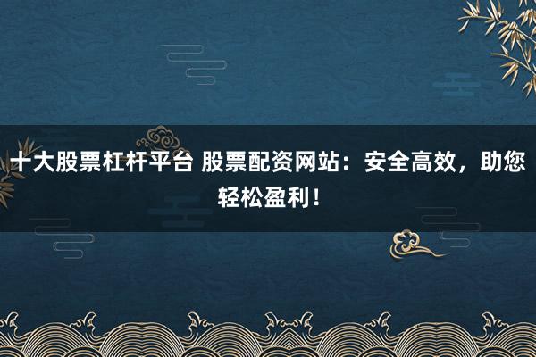 十大股票杠杆平台 股票配资网站：安全高效，助您轻松盈利！