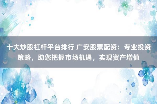 十大炒股杠杆平台排行 广安股票配资：专业投资策略，助您把握市场机遇，实现资产增值