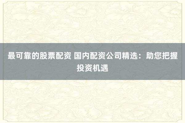 最可靠的股票配资 国内配资公司精选：助您把握投资机遇