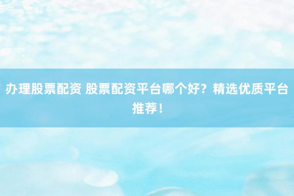办理股票配资 股票配资平台哪个好？精选优质平台推荐！