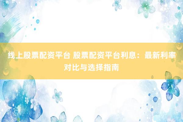 线上股票配资平台 股票配资平台利息：最新利率对比与选择指南