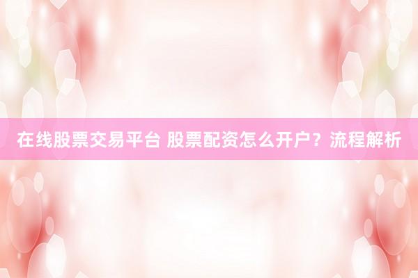 在线股票交易平台 股票配资怎么开户？流程解析