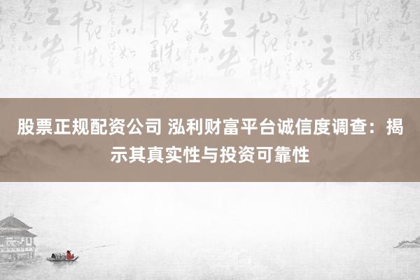股票正规配资公司 泓利财富平台诚信度调查：揭示其真实性与投资可靠性