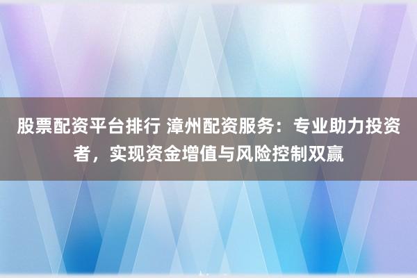 股票配资平台排行 漳州配资服务:专业助力投资者,实现资金增值与风险控制双赢