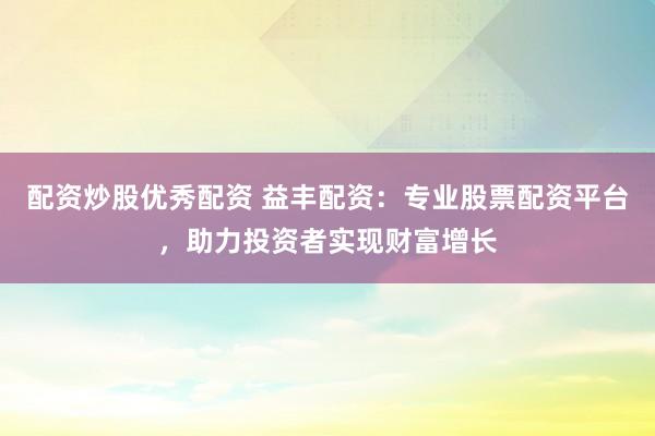 配资炒股优秀配资 益丰配资：专业股票配资平台，助力投资者实现财富增长