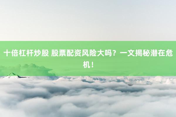 十倍杠杆炒股 股票配资风险大吗？一文揭秘潜在危机！