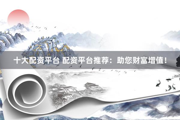 十大配资平台 配资平台推荐：助您财富增值！