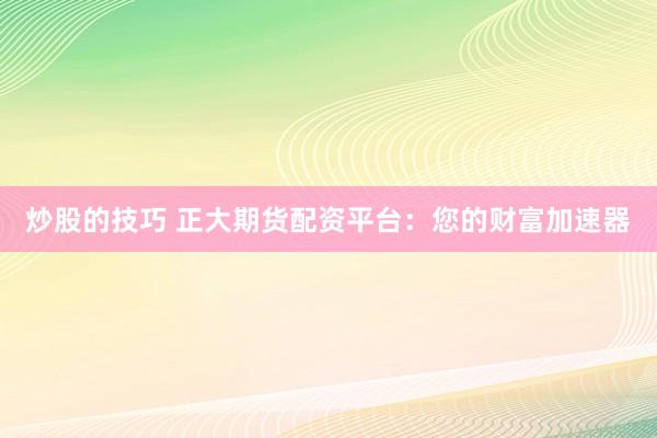 炒股的技巧 正大期货配资平台：您的财富加速器