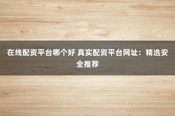 在线配资平台哪个好 真实配资平台网址：精选安全推荐
