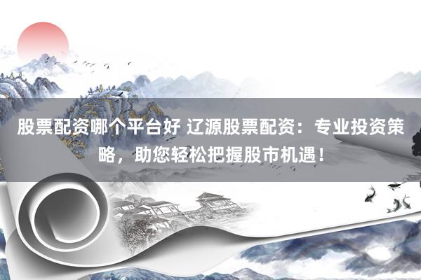 股票配资哪个平台好 辽源股票配资：专业投资策略，助您轻松把握股市机遇！