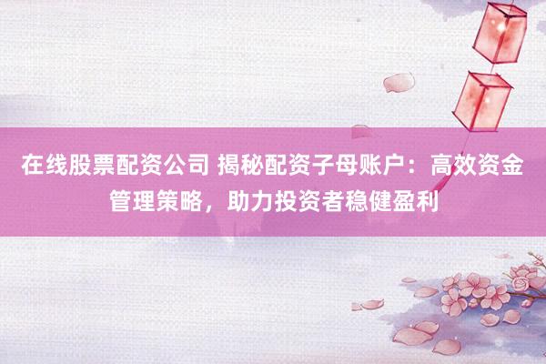 在线股票配资公司 揭秘配资子母账户：高效资金管理策略，助力投资者稳健盈利
