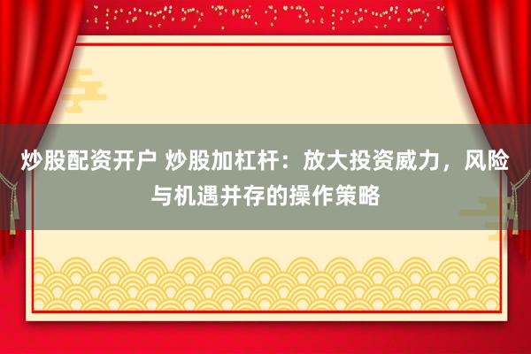炒股配资开户 炒股加杠杆：放大投资威力，风险与机遇并存的操作策略