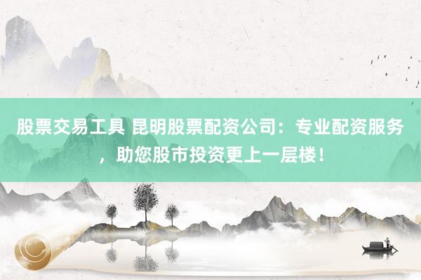 股票交易工具 昆明股票配资公司：专业配资服务，助您股市投资更上一层楼！