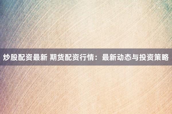炒股配资最新 期货配资行情：最新动态与投资策略